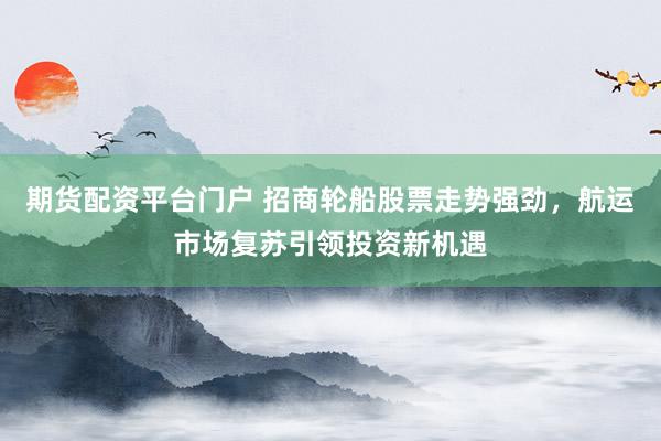 期貨配資平臺門戶 招商輪船股票走勢強(qiáng)勁，航運(yùn)市場復(fù)蘇引領(lǐng)投資新機(jī)遇