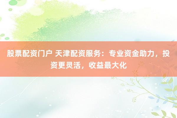 股票配資門戶 天津配資服務：專業(yè)資金助力，投資更靈活，收益最大化