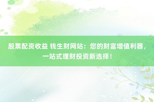 股票配資收益 錢生財網(wǎng)站：您的財富增值利器，一站式理財投資新選擇！