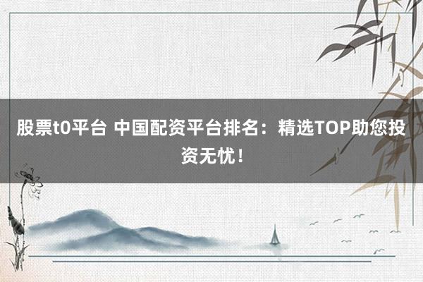 股票t0平臺 中國配資平臺排名：精選TOP助您投資無憂！