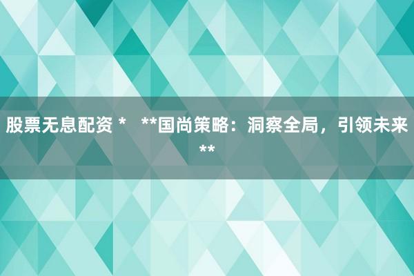股票無息配資 *   **國尚策略：洞察全局，引領(lǐng)未來**