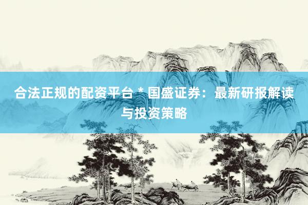 合法正規(guī)的配資平臺 * 國盛證券：最新研報解讀與投資策略