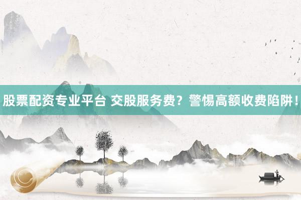 股票配資專(zhuān)業(yè)平臺(tái) 交股服務(wù)費(fèi)？警惕高額收費(fèi)陷阱！