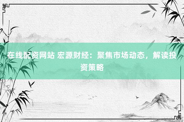 在線配資網(wǎng)站 宏源財經(jīng)：聚焦市場動態(tài)，解讀投資策略