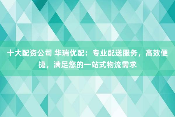十大配資公司 華瑞優(yōu)配：專業(yè)配送服務(wù)，高效便捷，滿足您的一站式物流需求