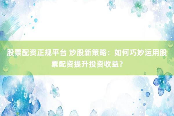 股票配資正規(guī)平臺 炒股新策略：如何巧妙運用股票配資提升投資收益？