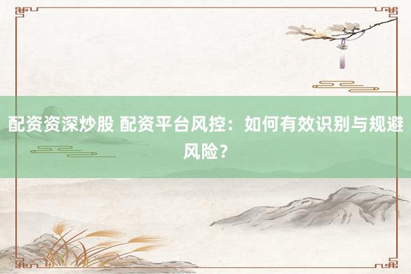 配資資深炒股 配資平臺風(fēng)控：如何有效識別與規(guī)避風(fēng)險？