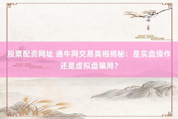 股票配資網(wǎng)址 通牛網(wǎng)交易真相揭秘：是實(shí)盤操作還是虛擬盤騙局？