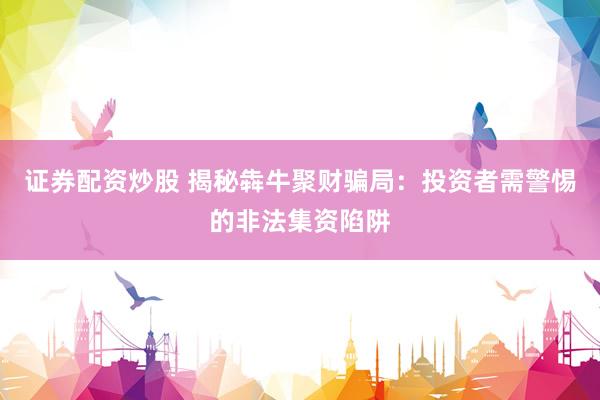 證券配資炒股 揭秘犇牛聚財騙局：投資者需警惕的非法集資陷阱