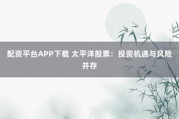 配資平臺APP下載 太平洋股票：投資機遇與風(fēng)險并存