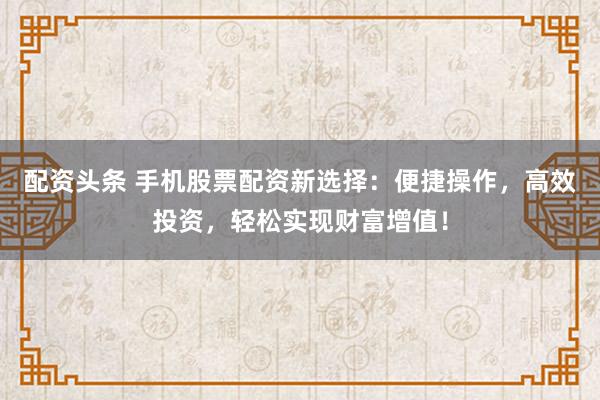 配資頭條 手機(jī)股票配資新選擇：便捷操作，高效投資，輕松實(shí)現(xiàn)財(cái)富增值！