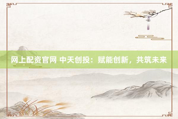 網(wǎng)上配資官網(wǎng) 中天創(chuàng)投：賦能創(chuàng)新，共筑未來(lái)