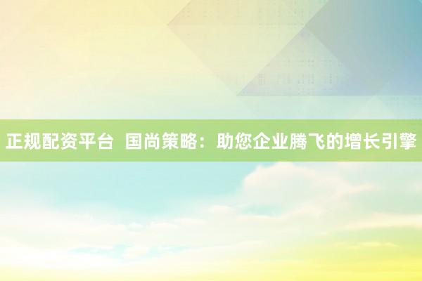正規(guī)配資平臺  國尚策略：助您企業(yè)騰飛的增長引擎