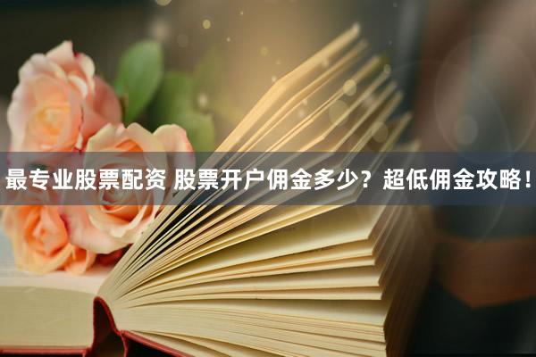 最專業(yè)股票配資 股票開戶傭金多少？超低傭金攻略！