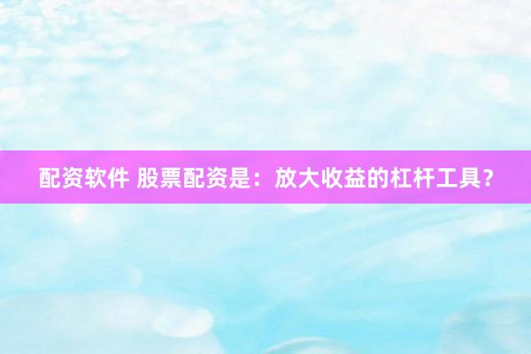 配資軟件 股票配資是：放大收益的杠桿工具？