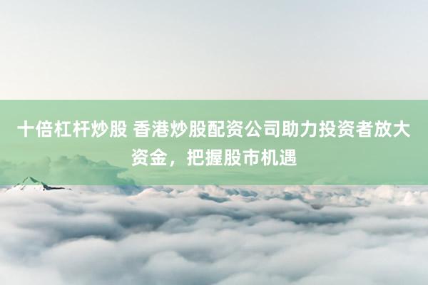 十倍杠桿炒股 香港炒股配資公司助力投資者放大資金，把握股市機遇