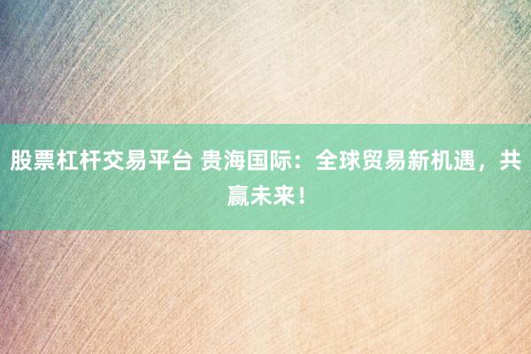 股票杠桿交易平臺 貴海國際：全球貿(mào)易新機(jī)遇，共贏未來！