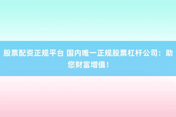 股票配資正規(guī)平臺 國內(nèi)唯一正規(guī)股票杠桿公司：助您財富增值！