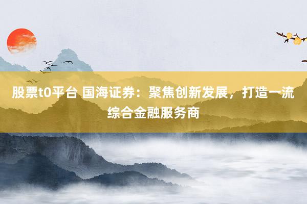 股票t0平臺 國海證券：聚焦創(chuàng)新發(fā)展，打造一流綜合金融服務(wù)商