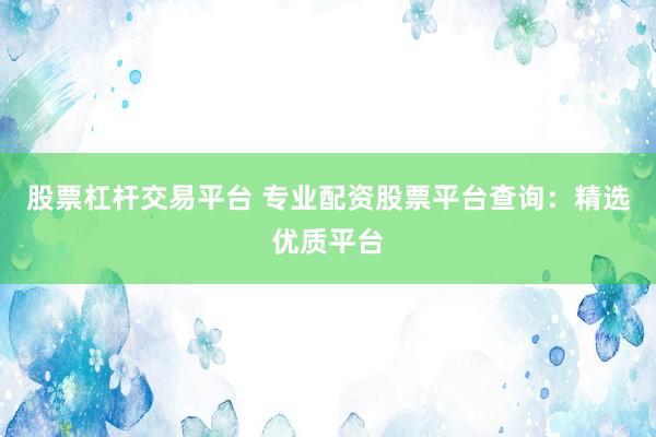股票杠桿交易平臺 專業(yè)配資股票平臺查詢：精選優(yōu)質(zhì)平臺