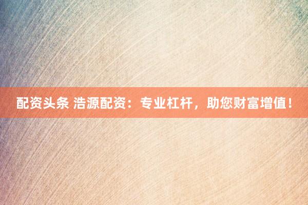 配資頭條 浩源配資：專業(yè)杠桿，助您財(cái)富增值！