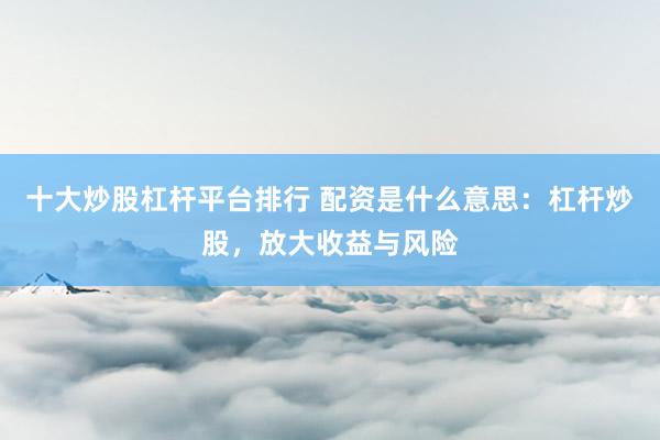 十大炒股杠桿平臺(tái)排行 配資是什么意思：杠桿炒股，放大收益與風(fēng)險(xiǎn)