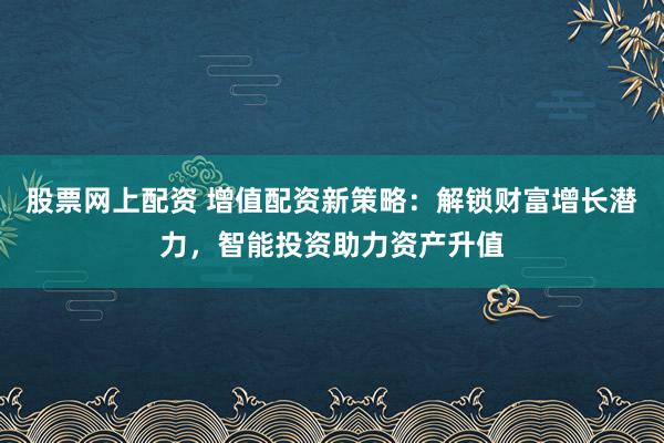 股票網(wǎng)上配資 增值配資新策略：解鎖財(cái)富增長潛力，智能投資助力資產(chǎn)升值