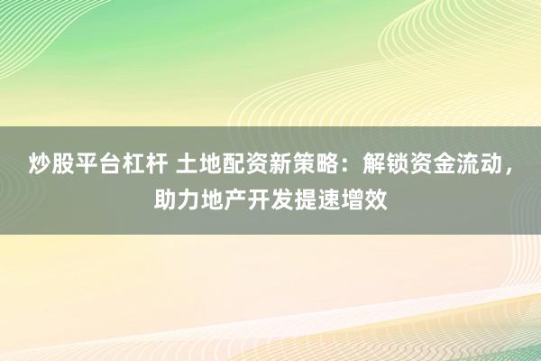 炒股平臺杠桿 土地配資新策略：解鎖資金流動，助力地產(chǎn)開發(fā)提速增效