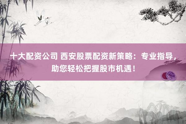 十大配資公司 西安股票配資新策略：專業(yè)指導，助您輕松把握股市機遇！