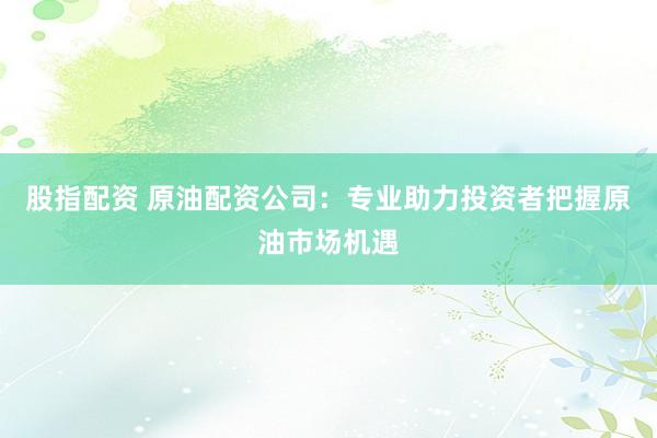 股指配資 原油配資公司：專業(yè)助力投資者把握原油市場機(jī)遇