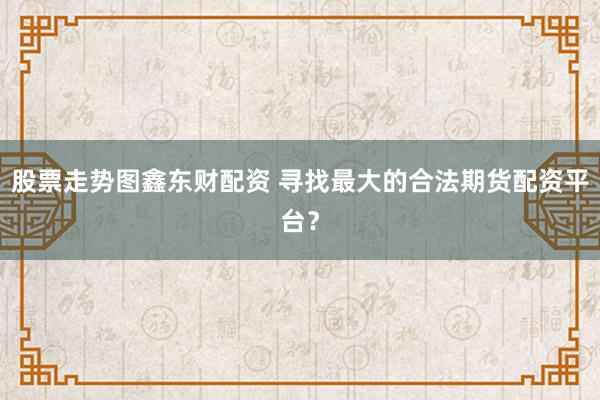 股票走勢(shì)圖鑫東財(cái)配資 尋找最大的合法期貨配資平臺(tái)？