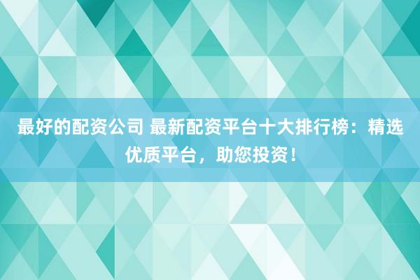 最好的配資公司 最新配資平臺(tái)十大排行榜：精選優(yōu)質(zhì)平臺(tái)，助您投資！