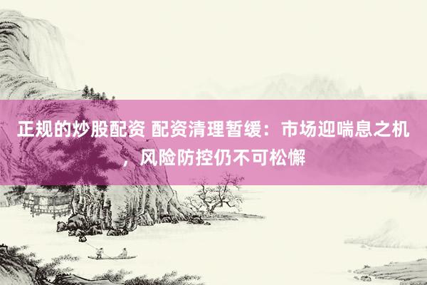 正規(guī)的炒股配資 配資清理暫緩：市場(chǎng)迎喘息之機(jī)，風(fēng)險(xiǎn)防控仍不可松懈