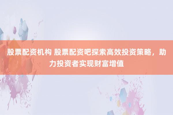 股票配資機(jī)構(gòu) 股票配資吧探索高效投資策略，助力投資者實(shí)現(xiàn)財(cái)富增值