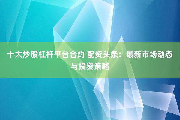 十大炒股杠桿平臺(tái)合約 配資頭條：最新市場(chǎng)動(dòng)態(tài)與投資策略