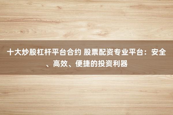 十大炒股杠桿平臺合約 股票配資專業(yè)平臺：安全、高效、便捷的投資利器