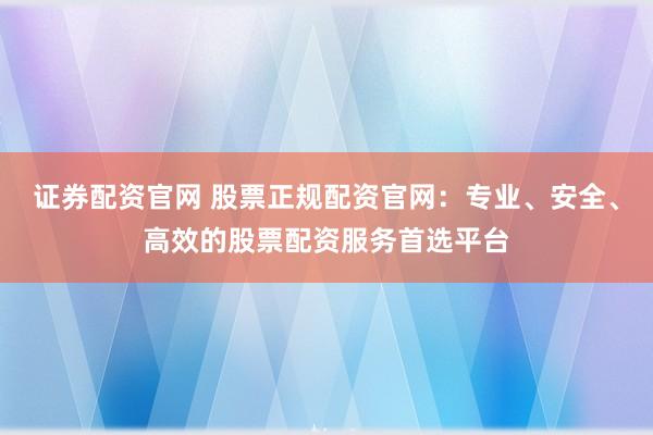證券配資官網(wǎng) 股票正規(guī)配資官網(wǎng)：專業(yè)、安全、高效的股票配資服務(wù)首選平臺