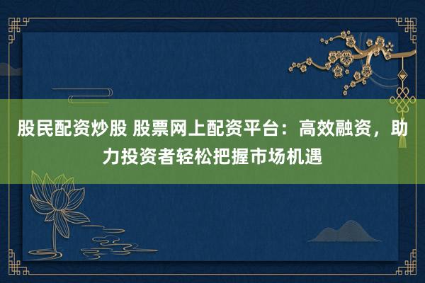股民配資炒股 股票網上配資平臺：高效融資，助力投資者輕松把握市場機遇