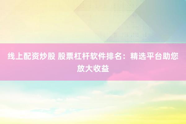 線上配資炒股 股票杠桿軟件排名：精選平臺助您放大收益