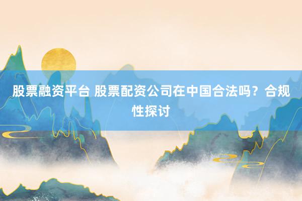 股票融資平臺 股票配資公司在中國合法嗎？合規(guī)性探討