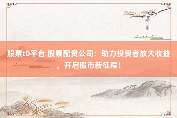 股票t0平臺 股票配資公司：助力投資者放大收益，開啟股市新征程！