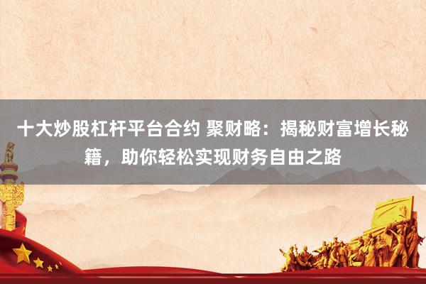 十大炒股杠桿平臺合約 聚財(cái)略：揭秘財(cái)富增長秘籍，助你輕松實(shí)現(xiàn)財(cái)務(wù)自由之路