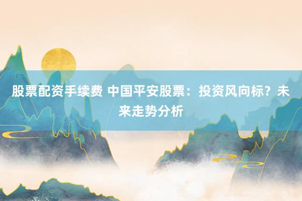 股票配資手續(xù)費 中國平安股票：投資風向標？未來走勢分析
