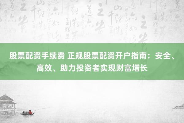 股票配資手續(xù)費 正規(guī)股票配資開戶指南：安全、高效、助力投資者實現(xiàn)財富增長