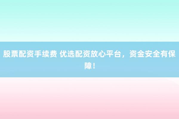 股票配資手續(xù)費 優(yōu)選配資放心平臺，資金安全有保障！