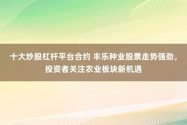 十大炒股杠桿平臺合約 豐樂種業(yè)股票走勢強(qiáng)勁，投資者關(guān)注農(nóng)業(yè)板塊新機(jī)遇