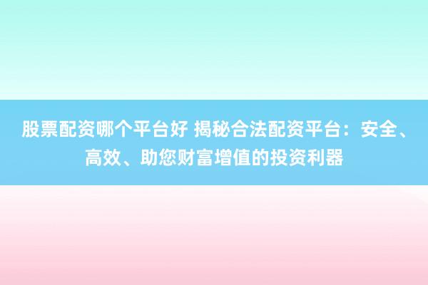 股票配資哪個平臺好 揭秘合法配資平臺：安全、高效、助您財富增值的投資利器