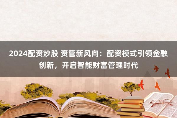 2024配資炒股 資管新風(fēng)向：配資模式引領(lǐng)金融創(chuàng)新，開啟智能財富管理時代