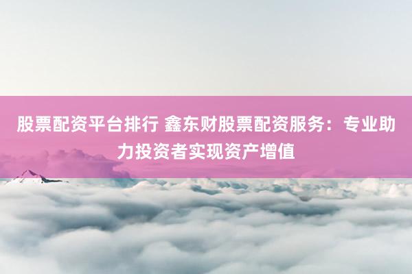 股票配資平臺排行 鑫東財股票配資服務：專業(yè)助力投資者實現(xiàn)資產增值