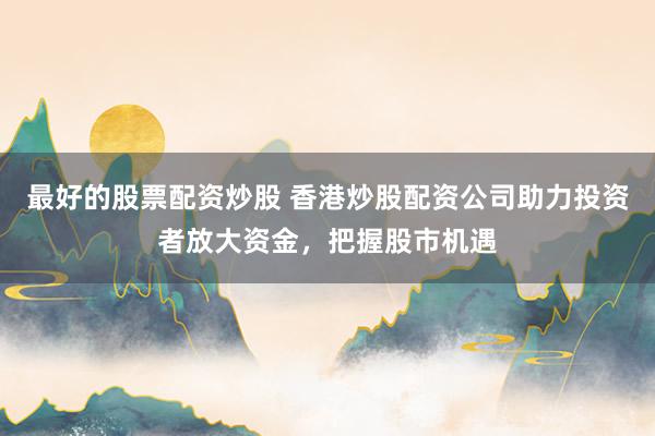 最好的股票配資炒股 香港炒股配資公司助力投資者放大資金，把握股市機(jī)遇